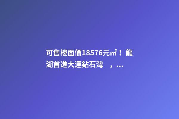 可售樓面價18576元/㎡！龍湖首進大連鉆石灣，刷新板塊歷史！